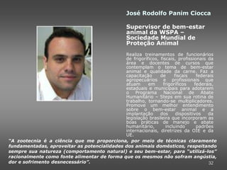 José Rodolfo Panim Ciocca

                                                 Supervisor de bem-estar
                                                 animal da WSPA –
                                                 Sociedade Mundial de
                                                 Proteção Animal
                                             Realiza treinamentos de funcionários
                                             de frigoríficos, fiscais, profissionais da
                                             área e docentes de cursos que
                                             contemplam o tema de bem-estar
                                             animal e qualidade da carne. Faz a
                                             capacitação      de     fiscais    federais
                                             agropecuários e profissionais que
                                             atuam      em     frigoríficos    federais,
                                             estaduais e municipais para adotarem
                                             o Programa         Nacional de Abate
                                             Humanitário – Steps em sua rotina de
                                             trabalho, tornando-se multiplicadores.
                                             Promove um melhor entendimento
                                             sobre o bem-estar animal e a
                                             implantação      dos     dispositivos   da
                                             legislação brasileira que incorporam as
                                             boas práticas de manejo e abate
                                             humanitário,        incluindo      padrões
                                             internacionais, diretrizes da OIE e da
                                             UE.
“A zootecnia é a ciência que me proporciona, por meio de técnicas claramente
fundamentadas, aproveitar as potencialidades dos animais domésticos, respeitando
sempre sua natureza (comportamento natural) e seu bem-estar, para “utilizá-los”
racionalmente como fonte alimentar de forma que os mesmos não sofram angústia,
dor e sofrimento desnecessário”.                                                     32
 