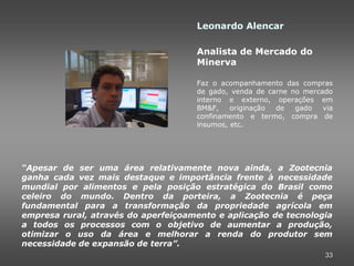 Leonardo Alencar

                                     Analista de Mercado do
                                     Minerva

                                     Faz o acompanhamento das compras
                                     de gado, venda de carne no mercado
                                     interno e externo, operações em
                                     BM&F,    originação de   gado   via
                                     confinamento e termo, compra de
                                     insumos, etc.




“Apesar de ser uma área relativamente nova ainda, a Zootecnia
ganha cada vez mais destaque e importância frente à necessidade
mundial por alimentos e pela posição estratégica do Brasil como
celeiro do mundo. Dentro da porteira, a Zootecnia é peça
fundamental para a transformação da propriedade agrícola em
empresa rural, através do aperfeiçoamento e aplicação de tecnologia
a todos os processos com o objetivo de aumentar a produção,
otimizar o uso da área e melhorar a renda do produtor sem
necessidade de expansão de terra”.
                                                                      33
 