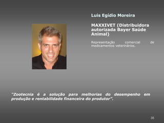 Luis Egídio Moreira

                               MAXXIVET (Distribuidora
                               autorizada Bayer Saúde
                               Animal)
                               Representação      comercial   de
                               medicamentos veterinários.




“Zootecnia é a solução para melhorias do desempenho em
produção e rentabilidade financeira do produtor”.




                                                              35
 