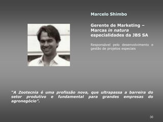 Marcelo Shimbo

                                   Gerente de Marketing –
                                   Marcas in natura
                                   especialidades da JBS SA

                                   Responsável pelo desenvolvimento e
                                   gestão de projetos especiais




“A Zootecnia é uma profissão nova, que ultrapassa a barreira do
setor produtivo e fundamental para grandes empresas do
agronegócio”.



                                                                   36
 