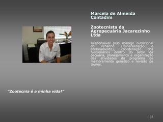 Marcela de Almeida
                              Contadini

                              Zootecnista da
                              Agropecuária Jacarezinho
                              Ltda
                              Responsável pelo manejo nutricional
                              do     rebanho    (mineralização   e
                              confinamento),    coordenação    dos
                              funcionários dentro do setor da
                              pecuária, planejamento e organização
                              das atividades do programa de
                              melhoramento genético e revisão de
                              touros.




“Zootecnia é a minha vida!”




                                                               37
 