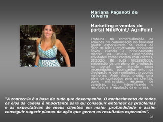 Mariana Paganoti de
                                       Oliveira

                                       Marketing e vendas do
                                       portal MilkPoint/ AgriPoint

                                       Trabalha      na     comercialização    de
                                       soluções de comunicação no MilkPoint
                                       (portal especializado na cadeia de
                                       gado de leite), objetivando conquistar
                                       novos     clientes     e    principalmente
                                       manter      os    atuais.     Desempenha
                                       atividades como: contato com clientes,
                                       detecção      de     suas    necessidades,
                                       elaboração de um plano de divulgação
                                       no     portal     que      atenda    essas
                                       necessidades, acompanhamento da
                                       divulgação e dos resultados, propondo
                                       melhorias. Além disso, produz uma
                                       série de conteúdos para os clientes,
                                       como      entrevistas,      resumos     de
                                       palestras,     etc.,    intensificando   o
                                       resultado e a reputação da empresa.


“A zootecnia é a base de tudo que desempenho. O conhecimento de todos
os elos da cadeia é importante para eu conseguir entender os problemas
e as expectativas de meus clientes em maior profundidade e assim
conseguir sugerir planos de ação que gerem os resultados esperados”.
                                                                              38
 