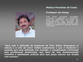 Mateus Paranhos da Costa

                                     Professor da Unesp
                                     Tem     como  principais    atividades
                                     o ensino, a pesquisa e a extensão.
                                     Atua em particular nas áreas de
                                     comportamento    dos     animais    de
                                     produção e bem-estar animal, com
                                     ênfase no manejo de bovinos leiteiros
                                     e de corte.




“Para mim a definição de Zootecnia do Prof. Otávio Domingues (a
ciência e a arte de criar) reflete exatamente o que é Zootecnia e
entendo que essa definição traz também a complexidade enfrentada
pelo profissional Zootecnista, que deve ter boa fundamentação
científica e habilidades práticas para que possa exercer sua função
com sucesso”.
                                                                        39
 