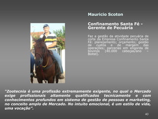 Mauricio Scoton

                                        Confinamento Santa Fé -
                                        Gerente de Pecuária

                                        Faz a gestão da atividade pecuária de
                                        corte da Empresa Confinamento Santa
                                        Fé: planejamento; orçamento; gestão
                                        de    custos   e   de   margem    das
                                        operações; parcerias em engorda de
                                        bovinos    (40.000    cabeças/ano   –
                                        Boitel).




“Zootecnia é uma profissão extremamente exigente, no qual o Mercado
exige profissionais altamente qualificados tecnicamente e com
conhecimentos profundos em sistema de gestão de pessoas e marketing,
no conceito amplo de Mercado. No intuito emocional, é um estilo de vida,
uma vocação”.
                                                                          40
 