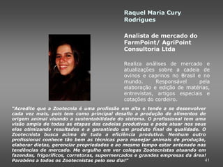 Raquel Maria Cury
                                            Rodrigues

                                            Analista de mercado do
                                            FarmPoint/ AgriPoint
                                            Consultoria Ltda

                                            Realiza análises de mercado e
                                            atualizações sobre a cadeia de
                                            ovinos e caprinos no Brasil e no
                                            mundo.       Responsável     pela
                                            elaboração e edição de matérias,
                                            entrevistas, artigos especiais e
                                            cotações do cordeiro.
“Acredito que a Zootecnia é uma profissão em alta e tende a se desenvolver
cada vez mais, pois tem como principal desafio a produção de alimentos de
origem animal visando a sustentabilidade do sistema. O profissional tem uma
visão ampla de todas as etapas das cadeias produtivas e pode atuar nos seus
elos otimizando resultados e a garantindo um produto final de qualidade. O
Zootecnista busca acima de tudo a eficiência produtiva. Nenhum outro
profissional conhece tão bem as técnicas para manejar animais de produção,
elaborar dietas, gerenciar propriedades e ao mesmo tempo estar antenado nas
tendências de mercado. Me orgulho em ver colegas Zootecnistas atuando em
fazendas, frigoríficos, corretoras, supermercados e grandes empresas da área!
Parabéns a todos os Zootecnistas pelo seu dia!”                             41
 