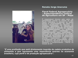 Renata Jorge Anaruma

                                     Fiscal Federal Agropecuário
                                     - Superintendência Federal
                                     de Agricultura em SP - Mapa
                                     É responsável técnica pelo setor de
                                     alimentação animal no estado de São
                                     Paulo, coordena e planeja as ações
                                     físicas e orçamentárias do setor no
                                     Estado; fiscalização de fábricas de
                                     produtos destinados à alimentação
                                     animal; análise e emissão de registros
                                     de     estabelecimentos    e     produtos;
                                     auditorias     para     habilitação     de
                                     estabelecimentos para exportação e
                                     para uso de medicamentos na ração;
                                     emissão de certificados de exportação
                                     de produtos destinados à alimentação
                                     animal;     responsável    pelas     ações
                                     investigativas em propriedades dentro
                                     do Programa Nacional de Controle de
                                     Resíduos e Contaminantes - PNCRC no
                                     Estado de SP.


“É uma profissão que está diretamente inserida da cadeia produtiva de
alimentos e que representa uma importância enorme na economia
brasileira, cujo perfil é de produção agropecuária”.
                                                                            43
 