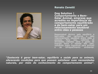 Renato Zanetti

                                   Dog Solution |
                                   Comportamento e Bem-
                                   Estar Animal, empresa que
                                   acredita na importância do
                                   comportamento equilibrado
                                   e do bem-estar para um
                                   relacionamento saudável
                                   entre cães e pessoas
                                   Responsável técnico pelo equilíbrio e
                                   bem-estar     dos    cachorros   e  pelo
                                   relacionamento saudável entre cães e
                                   pessoas.    Para    isso,   valemos   de
                                   atividades voltadas para o gasto de
                                   energia física e mental dos cães,
                                   utilizando jogos cognitivos para animais
                                   e     de    enriquecimento     ambiental.




“Zootecnia é gerar bem-estar, equilíbrio e saúde para os animais,
oferecendo condições para que possam satisfazer suas necessidades
naturais, por meio do conhecimento do comportamento animal”.


                                                                       44
 