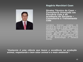 Rogério Marchiori Coan

                                 Diretor Técnico da Coan –
                                 Consultoria Avançada em
                                 Pecuária Ltda e da
                                 Academia da Pecuária –
                                 Consultoria e Treinamento
                                 Ltda

                                 Coordena     diversos    projetos   de
                                 pecuária de corte e integração lavoura
                                 pecuária em todo o Brasil. Desenvolve
                                 consultorias e treinamentos para
                                 empresas do segmento de nutrição
                                 animal, genética animal e saúde
                                 animal, além de ser supervisor em
                                 produção animal da CRV Lagoa e Top
                                 in Life Biotecnologia e Genética
                                 Animal.




“Zootecnia é uma ciência que busca a excelência na produção
animal, respeitando o bem estar animal e o meio ambiente”.


                                                                    46
 