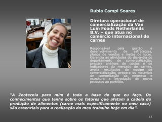 Rubia Campi Soares

                                   Diretora operacional de
                                   comercialização da Van
                                   Luin Foods Netherlands
                                   B.V. – que atua no
                                   comércio internacional de
                                   carnes
                                   Responsável      pela     gestão      e
                                   desenvolvimento      de    estratégias,
                                   planos de vendas e metas de lucro.
                                   Gerencia as atividades do dia-a-dia do
                                   departamento     de    comercialização;
                                   prepara análises de custos e de
                                   indicadores do mercado de carnes,
                                   avalia resultados da equipe de
                                   comercialização; prepara os materiais
                                   de comunicação        da empresa e
                                   estrutura a introdução de novos
                                   produtos ao portfólio.



“A Zootecnia para mim é toda a base do que eu faço. Os
conhecimentos que tenho sobre os fatores que afetam a cadeia de
produção de alimentos (carne mais especificamente no meu caso)
são essenciais para a realização do meu trabalho hoje em dia”.

                                                                       47
 