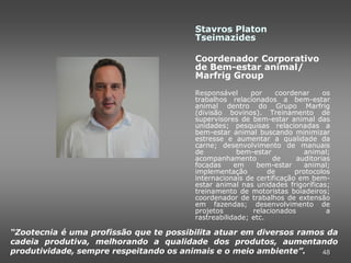Stavros Platon
                                        Tseimazides

                                        Coordenador Corporativo
                                        de Bem-estar animal/
                                        Marfrig Group
                                        Responsável      por     coordenar     os
                                        trabalhos relacionados a bem-estar
                                        animal dentro do Grupo Marfrig
                                        (divisão bovinos). Treinamento de
                                        supervisores de bem-estar animal das
                                        unidades; pesquisas relacionadas a
                                        bem-estar animal buscando minimizar
                                        estresse e aumentar a qualidade da
                                        carne; desenvolvimento de manuais
                                        de           bem-estar           animal;
                                        acompanhamento          de     auditorias
                                        focadas     em     bem-estar     animal;
                                        implementação         de      protocolos
                                        internacionais de certificação em bem-
                                        estar animal nas unidades frigoríficas;
                                        treinamento de motoristas boiadeiros;
                                        coordenador de trabalhos de extensão
                                        em fazendas; desenvolvimento de
                                        projetos          relacionados          a
                                        rastreabilidade; etc.

“Zootecnia é uma profissão que te possibilita atuar em diversos ramos da
cadeia produtiva, melhorando a qualidade dos produtos, aumentando
produtividade, sempre respeitando os animais e o meio ambiente”.     48
 