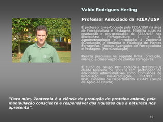 Valdo Rodrigues Herling

                                  Professor Associado da FZEA/USP
                                  É professor Livre-Docente pela FZEA/USP na área
                                  de Forragicultura e Pastagens. Ministra aulas na
                                  graduação e pós-graduação da FZEA/USP nas
                                  disciplinas:    Forragicultura    I     e     II,
                                  Agrometeorologia e Introdução à Zootecnia
                                  (Graduação) e Botânica e Fisiologia de Plantas
                                  Forrageiras, Tópicos Avançados de Forragicultura
                                  e Pastagens (Pós-Graduação).

                                  Realiza pesquisas na seguinte linha: produção,
                                  manejo e conservação de plantas forrageiras.

                                  É tutor do Grupo PET Zootecnia (MEC/SESU)
                                  desde fevereiro de 2007 e tem participado de
                                  atividades administrativas como Comissões de
                                  Graduação,     Pós-Graduação,   CLA/PET    -
                                  USP, Conselho de Departamento e GAPE (Grupo
                                  de Apoio ao Ensino).




“Para mim, Zootecnia é a ciência da produção de proteína animal, pela
manipulação consciente e responsável das riquezas que a natureza nos
apresenta”.

                                                                           49
 