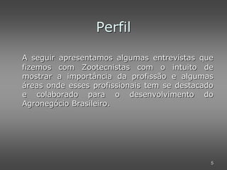 Perfil

A seguir apresentamos algumas entrevistas que
fizemos com Zootecnistas com o intuito de
mostrar a importância da profissão e algumas
áreas onde esses profissionais tem se destacado
e colaborado para o desenvolvimento do
Agronegócio Brasileiro.




                                              5
 