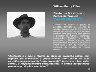 William Koury Filho

                                   Diretor da Brasilcomz -
                                   Zootecnia Tropical
                                   www.brasilcomz.com

                                   Trabalha na criação e gestão de
                                   projetos, definição de critérios de
                                   seleção, julgamentos de morfologia e
                                   seleção de animais. Agora a empresa
                                   também está preparada para atender
                                   a projetos de nutrição, tecnologia,
                                   publicidade,   filosofia e    gestão
                                   econômica.     Nossa empresa atua
                                   principalmente em gerar e interpretar
                                   informações a fim de maximizar a
                                   eficiência do negócio de nossos
                                   clientes.


“Zootecnia é a arte e técnica de atuar na produção animal com
objetivo de maximizar a produtividade sem deixar de lado
conceitos importantes da "nova economia", tais como o bem estar
animal, a responsabilidade socioambiental e demais necessidades
para uma produção sustentável”.
                                                                     50
 