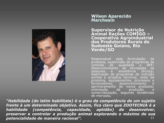 Wilson Aparecido
                                        Marchesin

                                        Supervisor de Nutrição
                                        Animal Rações COMIGO –
                                        Cooperativa Agroindustrial
                                        dos Produtores Rurais do
                                        Sudoeste Goiano, Rio
                                        Verde/GO

                                        Responsável    pela   formulação     de
                                        produtos, supervisão de programas de
                                        controle   de   qualidade    e    BPF;
                                        desenvolvimento de atividades de
                                        pesquisa    e   assistência    técnica;
                                        elaboração de programas de nutrição
                                        animal e projetos técnicos; teste de
                                        produtos, equipamentos, processos e
                                        fornecedores;    desenvolvimento      e
                                        aprimoramento de novos produtos;
                                        orientação     da      produção       e
                                        comercialização, segundo tendências
                                        de mercado.
“Habilidade (do latim habilitate) é o grau de competência de um sujeito
frente à um determinado objetivo. Assim, fica claro que ZOOTECNIA é a
habilidade (competência, capacidade, aptidão) de desenvolver,
preservar e controlar a produção animal explorando o máximo de sua
potencialidade de maneira racional”.                                 51
 