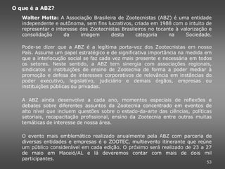 O que é a ABZ?
   Walter Motta: A Associação Brasileira de Zootecnistas (ABZ) é uma entidade
   independente e autônoma, sem fins lucrativos, criada em 1988 com o intuito de
   representar o interesse dos Zootecnistas Brasileiros no tocante à valorização e
   consolidação     da     imagem      desta      categoria     na     Sociedade.

   Pode-se dizer que a ABZ é a legítima porta-voz dos Zootecnistas em nosso
   País. Assume um papel estratégico e de significativa importância na medida em
   que a interlocução social se faz cada vez mais presente e necessária em todos
   os setores. Neste sentido, a ABZ tem sinergia com associações regionais,
   sindicatos e instituições de ensino de Zootecnia de forma a poder mediar à
   promoção e defesa de interesses corporativos de relevância em instâncias do
   poder executivo, legislativo, judiciário e demais órgãos, empresas ou
   instituições públicas ou privadas.

   A ABZ ainda desenvolve a cada ano, momentos especiais de reflexões e
   debates sobre diferentes assuntos da Zootecnia concentrado em eventos de
   alto nível que incluem questões sobre o estado-da-arte das ciências, políticas
   setoriais, recapacitação profissional, ensino da Zootecnia entre outras muitas
   temáticas de interesse de nossa área.

   O evento mais emblemático realizado anualmente pela ABZ com parceria de
   diversas entidades e empresas é o ZOOTEC, multievento itinerante que reúne
   um público considerável em cada edição. O próximo será realizado de 23 a 27
   de maio em Maceió/AL e lá deveremos contar com mais de dois mil
   participantes.
                                                                               53
 