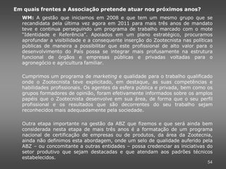 Em quais frentes a Associação pretende atuar nos próximos anos?
  WM: A gestão que iniciamos em 2008 e que tem um mesmo grupo que se
  recandidata pela última vez agora em 2011 para mais três anos de mandato
  teve e continua perseguindo um programa de trabalho marcado com o mote
  “Identidade e Referência”. Apoiados em um plano estratégico, procuramos
  aprofundar a visibilidade e a consequente inserção do Zootecnista nas políticas
  públicas de maneira a possibilitar que este profissional de alto valor para o
  desenvolvimento do País possa se integrar mais profusamente na estrutura
  funcional de órgãos e empresas públicas e privadas voltadas para o
  agronegócio e agricultura familiar.

  Cumprimos um programa de marketing e qualidade para o trabalho qualificado
  onde o Zootecnista teve explicitado, em destaque, as suas competências e
  habilidades profissionais. Os agentes da esfera pública e privada, bem como os
  grupos formadores de opinião, foram efetivamente informados sobre os amplos
  papéis que o Zootecnista desenvolve em sua área, de forma que o seu perfil
  profissional e os resultados que são decorrentes do seu trabalho sejam
  reconhecidos mais adequadamente pela sociedade.

  Outra etapa importante na gestão da ABZ que fizemos e que será ainda bem
  considerada nesta etapa de mais três anos é a formatação de um programa
  nacional de certificação de empresas ou de produtos, da área da Zootecnia,
  ainda não definimos esta abordagem, onde um selo de qualidade auferido pela
  ABZ – ou concomitante a outras entidades – possa credenciar as iniciativas do
  setor produtivo que sejam destacadas e que atendam aos padrões técnicos
  estabelecidos.
                                                                              54
 