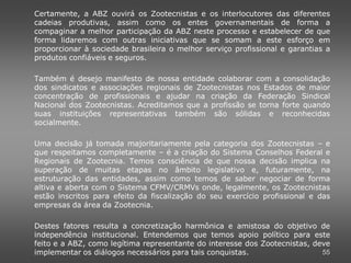 Certamente, a ABZ ouvirá os Zootecnistas e os interlocutores das diferentes
cadeias produtivas, assim como os entes governamentais de forma a
compaginar a melhor participação da ABZ neste processo e estabelecer de que
forma lidaremos com outras iniciativas que se somam a este esforço em
proporcionar à sociedade brasileira o melhor serviço profissional e garantias a
produtos confiáveis e seguros.

Também é desejo manifesto de nossa entidade colaborar com a consolidação
dos sindicatos e associações regionais de Zootecnistas nos Estados de maior
concentração de profissionais e ajudar na criação da Federação Sindical
Nacional dos Zootecnistas. Acreditamos que a profissão se torna forte quando
suas instituições representativas também são sólidas e reconhecidas
socialmente.

Uma decisão já tomada majoritariamente pela categoria dos Zootecnistas – e
que respeitamos completamente – é a criação do Sistema Conselhos Federal e
Regionais de Zootecnia. Temos consciência de que nossa decisão implica na
superação de muitas etapas no âmbito legislativo e, futuramente, na
estruturação das entidades, assim como temos de saber negociar de forma
altiva e aberta com o Sistema CFMV/CRMVs onde, legalmente, os Zootecnistas
estão inscritos para efeito da fiscalização do seu exercício profissional e das
empresas da área da Zootecnia.

Destes fatores resulta a concretização harmônica e amistosa do objetivo de
independência institucional. Entendemos que temos apoio político para este
feito e a ABZ, como legítima representante do interesse dos Zootecnistas, deve
implementar os diálogos necessários para tais conquistas.                   55
 