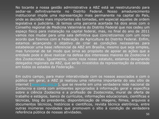 No tocante a nossa gestão administrativa a ABZ está se reestruturando para
sediar-se definitivamente no Distrito Federal. Nosso amadurecimento
institucional impõe uma representação mais permanente na capital do País,
onde as decisões mais importantes são tomadas, em especial aquelas de ordem
legislativa e judiciária. Já temos uma parceria acertada há dois anos com o
Conselho regional de Medicina Veterinária do Distrito Federal que nos cedeu um
espaço físico para instalação na capital federal, mas, no final do ano de 2011
vamos nos mudar para uma sala definitiva que concretizamos com um novo
acordo que fizemos com a Federação de Agricultura do Distrito Federal. Enfim,
estamos alcançando o objetivo de criar as condições necessárias para
estabelecer uma base referencial da ABZ em Brasília, mesmo que seja simples,
mas funcional de tal modo que sirva ao propósito de apoiar as ações que a
entidade pode e deve realizar na defesa dos interesses maiores da Zootecnia e
dos Zootecnistas. Igualmente, como reza nosso estatuto, estamos designando
delegados regionais da ABZ, que serão investidos da representação da entidade
em todos os estados da Federação.

Em outro campo, para maior interatividade com os nossos associados e com o
público em geral, a ABZ já realizou uma reforma importante do seu sítio de
internet (www.abz.org.br), que se reverte em uma verdadeira rede nacional da
Zootecnia e conta com ambientes apropriados à informação geral e específica
sobre a ciência Zootecnia e a profissão de Zootecnista, mural de oferta de
trabalho e estágios, banco de currículos, informações educacionais, científicas e
técnicas, blog do presidente, disponibilização de imagens, filmes, arquivos e
documentos técnicos, históricos e científicos, revista técnica eletrônica, entre
outras inúmeras novidades que promovem o sítio à condição de verdadeira
referência pública de nossas atividades.
                                                                              56
 