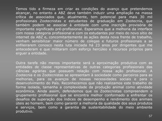 Temos tido a firmeza em criar as condições do avanço que pretendemos
alcançar, no entanto a ABZ deve também induzir uma ampliação na massa
crítica de associados que, atualmente, tem potencial para mais 30 mil
profissionais Zootecnistas e estudantes de graduação em Zootecnia, que
também podem se associar à entidade com uma inscrição provisória de
importante significado pré-profissional. Esperamos que a melhoria da interface
com nossa categoria profissional e com os estudantes por meio do novo sítio de
internet da ABZ e, concomitantemente às ações desta nova frente de trabalho,
venham sensibilizar maior número de colegas e futuros profissionais a se
enfileirarem conosco nesta luta iniciada há 23 anos por dirigentes que me
antecederam e que militaram com esforço hercúleo e recursos próprios para
erguer a entidade.

Outra tarefa não menos importante será a aproximação produtiva com as
entidades de classe representativas de outras categorias profissionais das
ciências agrárias que possuem relação com nossa ação profissional. A
Zootecnia e os Zootecnistas se apresentam à sociedade como parceiros para as
melhorias, para os avanços de nossas necessidades sociais e para o
desenvolvimento do País. Reconhecemos que não realizamos este trabalho de
forma isolada, tamanha a complexidade da produção animal como atividade
econômica. Ainda assim, defendemos que os Zootecnistas compreendem o
grupamento profissional que se encontra melhor conformado a enfrentar os
desafios de superação dos índices de desempenho e rendimento dos animais
úteis ao homem, bem como garantir a melhoria da qualidade dos seus produtos
e serviços, bem como a garantia da sustentabilidade do meio ambiente
produtivo.
                                                                           57
 