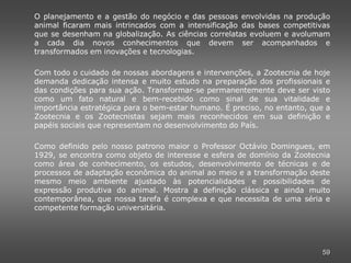 O planejamento e a gestão do negócio e das pessoas envolvidas na produção
animal ficaram mais intrincados com a intensificação das bases competitivas
que se desenham na globalização. As ciências correlatas evoluem e avolumam
a cada dia novos conhecimentos que devem ser acompanhados e
transformados em inovações e tecnologias.

Com todo o cuidado de nossas abordagens e intervenções, a Zootecnia de hoje
demanda dedicação intensa e muito estudo na preparação dos profissionais e
das condições para sua ação. Transformar-se permanentemente deve ser visto
como um fato natural e bem-recebido como sinal de sua vitalidade e
importância estratégica para o bem-estar humano. É preciso, no entanto, que a
Zootecnia e os Zootecnistas sejam mais reconhecidos em sua definição e
papéis sociais que representam no desenvolvimento do País.

Como definido pelo nosso patrono maior o Professor Octávio Domingues, em
1929, se encontra como objeto de interesse e esfera de domínio da Zootecnia
como área de conhecimento, os estudos, desenvolvimento de técnicas e de
processos de adaptação econômica do animal ao meio e a transformação deste
mesmo meio ambiente ajustado às potencialidades e possibilidades de
expressão produtiva do animal. Mostra a definição clássica e ainda muito
contemporânea, que nossa tarefa é complexa e que necessita de uma séria e
competente formação universitária.




                                                                           59
 