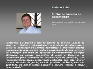 Adriano Rubio

                                     Diretor de empresa de
                                     biotecnologia

                                     Responsável pela gestão operacional
                                     geral.




“Zootecnia é a ciência e arte da criação de animais, voltada ao
lazer, ao trabalho e principalmente a produção de alimentos, a
partir da adaptação de animais domésticos a ambientes criados
especialmente para seu bem-estar e maximização de seu potencial
de produção, por meio da aplicação do conhecimento biológico
alicerçado na ciência econômica. A moderna Zootecnia se
desenvolve pelos caminhos da verticalização da produção, com
responsabilidade social, preservação ambiental, bem-estar animal
e amplo trabalho de gestão, visando produzir o máximo, com alta
qualidade, no menor tempo possível e sempre visando a maior
                                                                 6
lucratividade”.
 