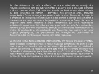 Se não utilizarmos de toda a ciência, técnica e sabedoria no manejo dos
recursos existentes para produzir alimentos é possível que a alteração climática
– já em curso no século XXI, seja ela causada por fenômenos cíclicos naturais
ou pela influência do homem – provoque, nos próximos anos, prejuízos
irreparáveis e fortes mudanças em nosso modo de vida. Nunca foi tão urgente
o emprego de inteligência responsável e a boa ciência e técnica para amparar o
homem em sua saga de espécie hegemônica no mundo. A Zootecnia deve se
preparar para estes desafios e creio firmemente que será reconhecida
socialmente como uma das ciências que suportarão as soluções pertinentes.
Percebo que já estamos mobilizando atenção das instituições mantenedoras do
ensino de graduação e pós-graduação em Zootecnia, que inserem, em seus
projetos pedagógicos, tais perspectivas na formação do profissional da
Zootecnia e dos cientistas que lidarão com estas respostas.

Da mesma forma, temos debatido intensamente, em nossos principais eventos,
estas questões contemporâneas e nossa mudança estratégica de perfil e ação
para superar os desafios que se avizinham. Os profissionais já habilitados
devem, igualmente, se recapacitar para esta nova era e sempre entender que
"aprender a desaprender para aprender de novo", como citou Alvin Toffler, é
nossa missão cotidiana. A ABZ, no limite de suas possibilidades, deve atuar na
facilitação desta imensa tarefa e cobrará atenção dos demais co-responsáveis.




                                                                             61
 