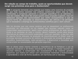 Em relação ao campo de trabalho, quais as oportunidades que devem
surgir nos próximos anos para o Zootecnista?

 WM: A pergunta demanda uma resposta que implica certo exercício de projeção
 do que hoje temos assistido nas práticas zootécnicas sejam elas as mais
 sofisticadas e complexas aplicáveis a situações específicas ou as aderentes a
 vida das cidades. Não serei tão amplo quanto estas projeções sugerem, mas sim
 destacarei algumas das oportunidades que venho acompanhando e que de
 alguma forma são associadas ao desenvolvimento das ciências e da percepção
 que é necessário o emprego de conhecimentos científicos para o bem comum.

 Não há dúvidas que nos novos cenários que se despontam os profissionais
 envolvidos na intervenção ou no manejo dos recursos naturais como os
 Zootecnistas essencialmente, assim como outros profissionais de ação técnica
 direta e os cientistas de todo o mundo, devem trabalhar juntos para buscar
 alternativas de desenvolvimento sustentável, como por exemplo, a que tem sido
 de alguma forma efetuada na produção de biocombustíveis no Brasil onde se
 promulga denotada economia de carbono e diminuição da emissão de gases na
 atmosfera. Sustentabilidade, nesta perspectiva, é desenvolver a Sociedade sem
 comprometer as necessidades das gerações seguintes.

 Não se afasta desta mesma vertente a importância de se fortalecer o uso de
 materiais recicláveis e de fontes renováveis de energia, o manejo racional dos
 recursos hídricos, a conservação dos ecossistemas e do material genético
 disponível, que implica em utilizar com racionalidade mantendo a biodiversidade
 e aprendendo a viver de forma saudável, em harmonia com a natureza.
                                                                              62
 