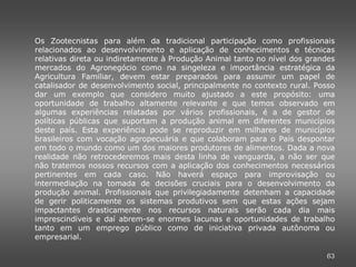 Os Zootecnistas para além da tradicional participação como profissionais
relacionados ao desenvolvimento e aplicação de conhecimentos e técnicas
relativas direta ou indiretamente à Produção Animal tanto no nível dos grandes
mercados do Agronegócio como na singeleza e importância estratégica da
Agricultura Familiar, devem estar preparados para assumir um papel de
catalisador de desenvolvimento social, principalmente no contexto rural. Posso
dar um exemplo que considero muito ajustado a este propósito: uma
oportunidade de trabalho altamente relevante e que temos observado em
algumas experiências relatadas por vários profissionais, é a de gestor de
políticas públicas que suportam a produção animal em diferentes municípios
deste país. Esta experiência pode se reproduzir em milhares de municípios
brasileiros com vocação agropecuária e que colaboram para o País despontar
em todo o mundo como um dos maiores produtores de alimentos. Dada a nova
realidade não retrocederemos mais desta linha de vanguarda, a não ser que
não tratemos nossos recursos com a aplicação dos conhecimentos necessários
pertinentes em cada caso. Não haverá espaço para improvisação ou
intermediação na tomada de decisões cruciais para o desenvolvimento da
produção animal. Profissionais que privilegiadamente detenham a capacidade
de gerir politicamente os sistemas produtivos sem que estas ações sejam
impactantes drasticamente nos recursos naturais serão cada dia mais
imprescindíveis e daí abrem-se enormes lacunas e oportunidades de trabalho
tanto em um emprego público como de iniciativa privada autônoma ou
empresarial.

                                                                           63
 