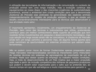 A utilização das tecnologias de informatização e de comunicação no contexto da
produção animal tem uma longa tradição, mas a evolução contínua dos
equipamentos ao nosso dispor e das crescentes exigências de sustentabilidade
econômica, animal e ambiental tem criado condições para que a denominada
Zootecnia de Precisão seja praticada na generalidade das espécies animais
independentemente do modelo de produção adotado, o que se revela um
desafio extraordinariamente interessante para os técnicos que desenvolvem a
sua atividade neste setor.

É importante apresentar, inicialmente, um enquadramento da Zootecnia de
Precisão, bem como das técnicas e instrumentos que utiliza, pretendendo
contribuir para um melhor conhecimento deste suporte de produção que tem
recebido fortes investimentos em pesquisa e desenvolvimento tecnológico, mas
cuja adoção em larga escala ainda não se concretizou. A Zootecnia de Precisão
ainda tem um longo caminho a percorrer mas, de alguma forma aponta para
onde caminham as oportunidades em sistemas produtivos que adotam estas
ferramentas.

Não se podem correr riscos de formar Zootecnistas apenas preparados para
mega mercados internacionalizados servindo-se meramente como misturador
de receitas técnicas em sistemas de agronegócios de exportação de um só
produto. Nada que obstar quanto ao emprego ou trabalho nessas condições,
mas, a mola do desenvolvimento de um País implica que a maior propulsão
seja dada a partir da inclusão competitiva dos milhares de pequenos produtores
que podem e devem estar organizados para o salto que se pretende dar, ao
mesmo tempo em que são estratégicos e muito importantes para garantir o
                                                                           64
 