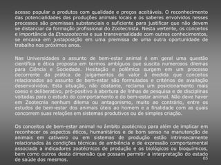 acesso popular a produtos com qualidade e preços aceitáveis. O reconhecimento
das potencialidades das produções animais locais e os saberes envolvidos nesses
processos são premissas substanciais o suficiente para justificar que não devem
se distanciar da formação profissional do Zootecnista. Nesta vertente, os conceitos
e importância da Etnozootecnia e sua transversalidade com outros conhecimentos,
se encaixa em justaposição em uma premissa de uma outra oportunidade de
trabalho nos próximos anos.

Nas Universidades o assunto de bem-estar animal é em geral uma questão
científica e ética proposta em termos ambíguos que suscita numerosos dilemas
para Ciência e Sociedade. Hesitação e polêmica surgem em um processo
decorrente da prática de julgamentos de valor à medida que conceitos
relacionados ao assunto de bem-estar são formulados e critérios de avaliação
desenvolvidos. Esta situação, não obstante, reclama um posicionamento mais
coeso e deliberativo, pró-positivo à abertura de linhas de pesquisa e de disciplinas
voltadas para o estudo do comportamento e do bem-estar animal. Não deve haver
em Zootecnia nenhum dilema ou antagonismo, muito ao contrário, entre os
estudos de bem-estar dos animais úteis ao homem e a finalidade com as quais
concorrem suas relações em sistemas produtivos ou de simples criação.

Os conceitos de bem-estar animal no âmbito zootécnico para além de implicar em
reconhecer os aspectos éticos, humanitários e de bom senso na manutenção de
animais em cativeiro ou em sistemas de produção estão intrinsecamente
relacionados às condições técnicas de ambiência e de expressão comportamental
associada a indicadores zootécnicos de produção e os biológicos ou bioquímicos,
bem como outros desta dimensão que possam permitir a interpretação do estado
de saúde dos mesmos.                                                         65
 