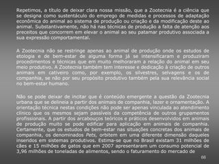 Repetimos, a título de deixar clara nossa missão, que a Zootecnia é a ciência que
se designa como sustentáculo do emprego de medidas e processos de adaptação
econômica do animal ao sistema de produção ou criação e da modificação deste ao
animal. Substantivamente, não há nas técnicas de produção a falta de atenção aos
preceitos que concorrem em elevar o animal ao seu patamar produtivo associada a
sua expressão comportamental.

A Zootecnia não se restringe apenas ao animal de produção onde os estudos de
etologia e de bem-estar de alguma forma já se intensificaram e produziram
procedimentos e técnicas que em muito melhoraram a relação do animal em seu
meio produtivo. A Zootecnia também tem interesse e dedicação à criação de outros
animais em cativeiro como, por exemplo, os silvestres, selvagens e os de
companhia, se não por seu propósito produtivo também pela sua relevância social
no bem-estar humano.

Não se pode deixar de incitar que é conteúdo emergente a questão da Zootecnia
urbana que se delineia a partir dos animais de companhia, lazer e ornamentação. A
orientação técnica nestas condições não pode ser apenas vinculada ao atendimento
clínico que os mesmos sejam passíveis da competência de outros grupamentos
profissionais. A partir dos arcabouços teóricos e práticos desenvolvidos em animais
de produção muito se pode edificar para aplicação em animais de companhia.
Certamente, que os estudos de bem-estar nas situações concretas dos animais de
companhia, os denominados Pets, orbitem em uma diferente dimensão daqueles
inseridos em sistemas produtivos. Estima-se que no Brasil existam 31 milhões de
cães e 15 milhões de gatos que em 2007 apresentaram um consumo potencial de
3,96 milhões de toneladas de alimentos, sendo o faturamento do mercado de
                                                                               66
 