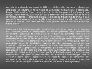 animais de estimação em torno de US$ 4,1 bilhões, além de gerar milhares de
empregos, na indústria e no comércio de alimentos, medicamentos e acessórios.
Diante deste quadro, é de crucial importância atentar para a transfiguração da
relação homem-animal, pois, hoje em dia, ela reflete indiretamente sua ação na vida
comunitária, tornado obrigatória alteração no modo de tratamento do animal o que
pressupõe uma nova leitura da realidade no campo jurídico e ético associados ao
bem-estar animal. Vejo nesta temática uma grande oportunidade de trabalho no
futuro próximo.

Várias vertentes da atualmente denominada biotecnologia tem inserção contundente
na Zootecnia. Desde a manipulação de microorganismos para benefício do
desempenho produtivo de animais até a produção de alimentos para uso na
alimentação animal, como de certa forma já se executa no secular estudo das
fermentações e suas múltiplas aplicações. A biotecnologia assim se absorve com
expressiva utilidade na Zootecnia. Alguns conhecimentos e práticas que podem ser
entendidas como de habilidades laboratoriais não poderiam se afastar do
treinamento do estudante de Zootecnia para que não corrêssemos o risco de
estarmos apenas preparando o profissional para uma intervenção técnica na
propriedade e se olvidando de uma importante contribuição que pode oferecer na
geração de conhecimentos da “porteira para fora”. Pretende-se não correr o risco do
reducionismo das imensas possibilidades de relação da biotecnologia com a
Zootecnia, assim sendo, objetiva-se nesta resposta apenas se concentrar em
campos de saberes mais concretos que se constituíram nos anos recentes em
substanciais contribuições científicas e técnicas. Um deles é a nutrigenômica.

                                                                              67
 