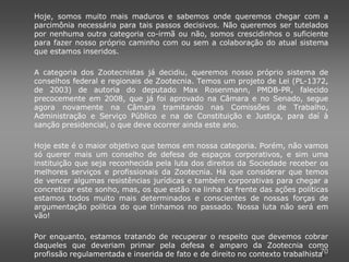Hoje, somos muito mais maduros e sabemos onde queremos chegar com a
parcimônia necessária para tais passos decisivos. Não queremos ser tutelados
por nenhuma outra categoria co-irmã ou não, somos crescidinhos o suficiente
para fazer nosso próprio caminho com ou sem a colaboração do atual sistema
que estamos inseridos.

A categoria dos Zootecnistas já decidiu, queremos nosso próprio sistema de
conselhos federal e regionais de Zootecnia. Temos um projeto de Lei (PL-1372,
de 2003) de autoria do deputado Max Rosenmann, PMDB-PR, falecido
precocemente em 2008, que já foi aprovado na Câmara e no Senado, segue
agora novamente na Câmara tramitando nas Comissões de Trabalho,
Administração e Serviço Público e na de Constituição e Justiça, para daí à
sanção presidencial, o que deve ocorrer ainda este ano.

Hoje este é o maior objetivo que temos em nossa categoria. Porém, não vamos
só querer mais um conselho de defesa de espaços corporativos, e sim uma
instituição que seja reconhecida pela luta dos direitos da Sociedade receber os
melhores serviços e profissionais da Zootecnia. Há que considerar que temos
de vencer algumas resistências jurídicas e também corporativas para chegar a
concretizar este sonho, mas, os que estão na linha de frente das ações políticas
estamos todos muito mais determinados e conscientes de nossas forças de
argumentação política do que tínhamos no passado. Nossa luta não será em
vão!

Por enquanto, estamos tratando de recuperar o respeito que devemos cobrar
daqueles que deveriam primar pela defesa e amparo da Zootecnia como
                                                                               70
profissão regulamentada e inserida de fato e de direito no contexto trabalhista.
 