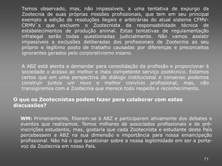 Temos observado, mas, não impassíveis, a uma tentativa de expurgo da
  Zootecnia de suas próprias missões profissionais, que tem em seu principal
  exemplo a edição de resoluções ilegais e arbitrárias do atual sistema CFMV-
  CRMV´s que excluem o Zootecnista da responsabilidade técnica de
  estabelecimentos de produção animal. Estas tentativas de regulamentação
  infralegal serão todas questionadas judicialmente. Não vamos assistir
  impassíveis a exclusões deliberadas dos profissionais de Zootecnia ao seu
  próprio e legítimo posto de trabalho causadas por diferenças e preconceitos
  ignorantes gerados pelo corporativismo insano.

  A ABZ está atenta a demandar para consolidação da profissão e proporcionar à
  sociedade o acesso ao melhor e mais competente serviço zootécnico. Estamos
  certos que em uma perspectiva de diálogo institucional e consenso podemos
  construir juntos um novo e melhor convívio profissional, mas, não
  transigiremos com a Zootecnia que merece todo respeito e reconhecimento.

O que os Zootecnistas podem fazer para colaborar com estas
discussões?

  WM: Primeiramente, filiarem-se à ABZ e participarem ativamente dos debates e
  eventos que realizamos. Temos milhares de associados profissionais e de pré-
  inscrições estudantis, mas, gostaria que cada Zootecnista e estudante deste País
  percebessem a ABZ na sua dimensão e importância para nossa emancipação
  profissional. Não há o que questionar sobre a nossa legitimidade em ser a porta-
  voz da Zootecnia em nosso País.

                                                                              71
 
