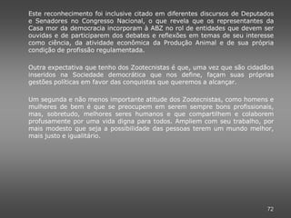 Este reconhecimento foi inclusive citado em diferentes discursos de Deputados
e Senadores no Congresso Nacional, o que revela que os representantes da
Casa mor da democracia incorporam à ABZ no rol de entidades que devem ser
ouvidas e de participarem dos debates e reflexões em temas de seu interesse
como ciência, da atividade econômica da Produção Animal e de sua própria
condição de profissão regulamentada.

Outra expectativa que tenho dos Zootecnistas é que, uma vez que são cidadãos
inseridos na Sociedade democrática que nos define, façam suas próprias
gestões políticas em favor das conquistas que queremos a alcançar.

Um segunda e não menos importante atitude dos Zootecnistas, como homens e
mulheres de bem é que se preocupem em serem sempre bons profissionais,
mas, sobretudo, melhores seres humanos e que compartilhem e colaborem
profusamente por uma vida digna para todos. Ampliem com seu trabalho, por
mais modesto que seja a possibilidade das pessoas terem um mundo melhor,
mais justo e igualitário.




                                                                           72
 