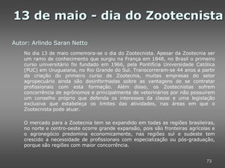 13 de maio - dia do Zootecnista

Autor: Arlindo Saran Netto
    No dia 13 de maio comemora-se o dia do Zootecnista. Apesar da Zootecnia ser
    um ramo de conhecimento que surgiu na França em 1848, no Brasil o primeiro
    curso universitário foi fundado em 1966, pela Pontifícia Universidade Católica
    (PUC) em Uruguaiana, no Rio Grande do Sul. Transcorreram-se 44 anos a partir
    da criação do primeiro curso de Zootecnia, muitas empresas do setor
    agropecuário ainda são desinformadas sobre as vantagens de se contratar
    profissionais com esta formação. Além disso, os Zootecnistas sofrem
    concorrência de agrônomos e principalmente de veterinários por não possuírem
    um conselho próprio que defenda os interesses da classe e uma legislação
    exclusiva que estabeleça os limites das atividades, nas áreas em que o
    Zootecnista pode atuar.

    O mercado para a Zootecnia tem se expandido em todas as regiões brasileiras,
    no norte e centro-oeste ocorre grande expansão, pois são fronteiras agrícolas e
    o agronegócio predomina economicamente, nas regiões sul e sudeste tem
    crescido a necessidade de profissionais com especialização ou pós-graduação,
    porque são regiões com maior concorrência.


                                                                               73
 