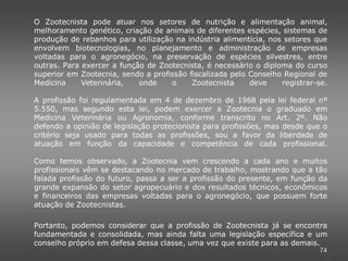 O Zootecnista pode atuar nos setores de nutrição e alimentação animal,
melhoramento genético, criação de animais de diferentes espécies, sistemas de
produção de rebanhos para utilização na indústria alimentícia, nos setores que
envolvem biotecnologias, no planejamento e administração de empresas
voltadas para o agronegócio, na preservação de espécies silvestres, entre
outras. Para exercer a função de Zootecnista, é necessário o diploma do curso
superior em Zootecnia, sendo a profissão fiscalizada pelo Conselho Regional de
Medicina     Veterinária,   onde    o     Zootecnista     deve    registrar-se.

A profissão foi regulamentada em 4 de dezembro de 1968 pela lei federal nº
5.550, mas segundo esta lei, podem exercer a Zootecnia o graduado em
Medicina Veterinária ou Agronomia, conforme transcrito no Art. 2º. Não
defendo a opinião de legislação protecionista para profissões, mas desde que o
critério seja usado para todas as profissões, sou a favor da liberdade de
atuação em função da capacidade e competência de cada profissional.

Como temos observado, a Zootecnia vem crescendo a cada ano e muitos
profissionais vêm se destacando no mercado de trabalho, mostrando que a tão
falada profissão do futuro, passa a ser a profissão do presente, em função da
grande expansão do setor agropecuário e dos resultados técnicos, econômicos
e financeiros das empresas voltadas para o agronegócio, que possuem forte
atuação de Zootecnistas.

Portanto, podemos considerar que a profissão de Zootecnista já se encontra
fundamentada e consolidada, mas ainda falta uma legislação específica e um
conselho próprio em defesa dessa classe, uma vez que existe para as demais.
                                                                            74
 