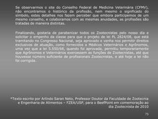 Se observarmos o site do Conselho Federal de Medicina Veterinária (CFMV),
   não encontramos o histórico da profissão, nem mesmo o significado do
   símbolo, estes detalhes nos fazem perceber que embora participemos de um
   mesmo conselho, e colaboramos com as mesmas anuidades, as profissões são
   tratadas de maneira distintas.

   Finalizando, gostaria de parabenizar todos os Zootecnistas pelo nosso dia e
   solicitar o empenho da classe para que o projeto de lei PL 2824/08, que está
   tramitando no Congresso Nacional, seja aprovado e venha nos permitir direitos
   exclusivos de atuação, como fornecidos a Médicos Veterinários e Agrônomos,
   uma vez que a lei 5.550/68, quando foi aprovada, permitiu temporariamente
   que Agrônomos e Veterinários exercessem as funções de Zootecnistas, até que
   houvesse número suficiente de profissionais Zootecnistas, e até hoje a lei não
   foi corrigida.




*Texto escrito por Arlindo Saran Neto, Professor Doutor da Faculdade de Zootecnia
    e Engenharia de Alimentos – FZEA/USP, para o BeefPoint em comemoração ao
                                                          dia Zootecnista de 2010

                                                                               75
 