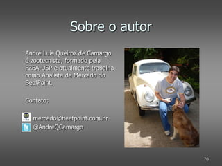 Sobre o autor
André Luis Queiroz de Camargo
é zootecnista, formado pela
FZEA-USP e atualmente trabalha
como Analista de Mercado do
BeefPoint.

Contato:

  mercado@beefpoint.com.br
  @AndreQCamargo




                                 76
 