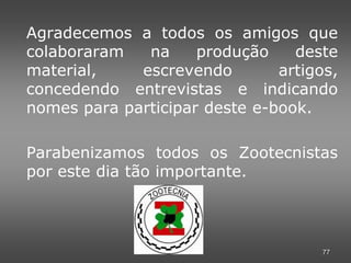 Agradecemos a todos os amigos que
colaboraram   na     produção    deste
material,    escrevendo        artigos,
concedendo entrevistas e indicando
nomes para participar deste e-book.

Parabenizamos todos os Zootecnistas
por este dia tão importante.




                                     77
 