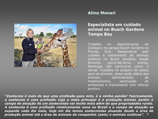 Aline Monari

                                             Especialista em cuidado
                                             animal no Busch Gardens
                                             Tampa Bay

                                             Trabalha    no    departamento      do
                                             Zoológico no parque Busch Gardens na
                                             Florida,   EUA.   Responsável      pelo
                                             cuidado e treinamento de animais
                                             exóticos no Busch Gardens, desde
                                             lemures,    porco-da-terra,     araras,
                                             flamingos até carnívoros como o
                                             serval. Trabalha no preparo de dietas
                                             para os animais, observação diária dos
                                             animais,       administração        de
                                             medicamentos,       sanitização     de
                                             ambientes e treinamento com reforço
                                             positivo.

“Zootecnia é mais do que uma profissão para mim, é a minha paixão! Teoricamente,
a zootecnia é uma profissão cuja a meta principal é a produção animal, porém o
campo de atuação de um zootecnista vai muito mais além do que propriedades rurais.
A zootecnia é uma profissão relativamente nova no Brasil e o campo de atuação se
expande cada dia mais, hoje em dia temos zootecnistas atuando desde a área de
produção animal até a área de animais de companhia (pets) e animais exóticos”. 8
 