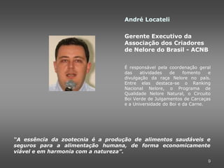 André Locateli

                                  Gerente Executivo da
                                  Associação dos Criadores
                                  de Nelore do Brasil - ACNB


                                  É responsável pela coordenação geral
                                  das    atividades   de    fomento   e
                                  divulgação da raça Nelore no país.
                                  Entre elas destaca-se o Ranking
                                  Nacional Nelore, o Programa de
                                  Qualidade Nelore Natural, o Circuito
                                  Boi Verde de Julgamentos de Carcaças
                                  e a Universidade do Boi e da Carne.




“A essência da zootecnia é a produção de alimentos saudáveis e
seguros para a alimentação humana, de forma economicamente
viável e em harmonia com a natureza”.
                                                                     9
 