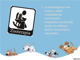 • La zooterapia es una
  nueva y valida
  modalidad de
  intervención
  terapéutica construida
  desde un enfoque
  teórico humanista y
  naturalista,
 