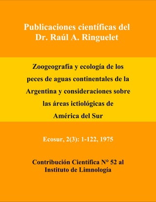 Publicaciones científicas del
Dr. Raúl A. Ringuelet
Zoogeografía y ecología de los
peces de aguas continentales de la
Argentina y consideraciones sobre
las áreas ictiológicas de
América del Sur
Ecosur, 2(3): 1-122, 1975
Contribución Científica N° 52 al
Instituto de Limnología
 