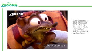 Duke Weaselton, a
small-time weasel
crook with a big-
time weasel mouth,
who tries to give
Judy the slip during
a police chase.
 