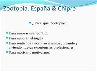 Zootopia. España & Chipre
¿ Para qué Zootopía?...
Para innovar usando TIC.
Para mejorar el inglés.
Para sentirnos a nosotros mismos , creando y

viviendo nuevas experiencias profesionales.
Para motivar y motivarnos.

 
