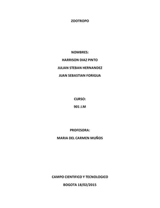 ZOOTROPO
NOMBRES:
HARRISON DIAZ PINTO
JULIAN STEBAN HERNANDEZ
JUAN SEBASTIAN FORIGUA
CURSO:
901 J.M
PROFESORA:
MARIA DEL CARMEN MUÑOS
CAMPO CIENTIFICO Y TECNOLOGICO
BOGOTA 18/02/2015
 