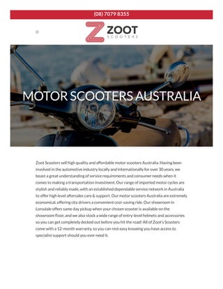 MOTOR SCOOTERS AUSTRALIA
Zoot Scooters sell high quality and affordable motor scooters Australia. Having been
involved in the automotive industry locally and internationally for over 30 years, we
boast a great understanding of service requirements and consumer needs when it
comes to making a transportation investment. Our range of imported motor cycles are
stylish and reliably made, with an established dependable service network in Australia
to offer high level aftersales care & support. Our motor scooters Australia are extremely
economical, offering city drivers a convenient cost-saving ride. Our showroom in
Lonsdale offers same day pickup when your chosen scooter is available on the
showroom oor, and we also stock a wide range of entry-level helmets and accessories
so you can get completely decked out before you hit the road! All of Zoot’s Scooters
come with a 12-month warranty, so you can rest easy knowing you have access to
specialist support should you ever need it.

(08) 7079 8355
 