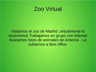 Zoo Virtual
Visitamos el zoo de Madrid ,virtualmente lo
recorremos Trabajamos en grupo con internet
buscamos fotos de animales de America . La
subiamos a libre office
 