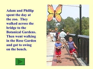 Adam and Phillip spent the day at the zoo.  They walked across the bridge to the Botanical Gardens. Then went walking in the Rose Garden and got to swing on the bench. 